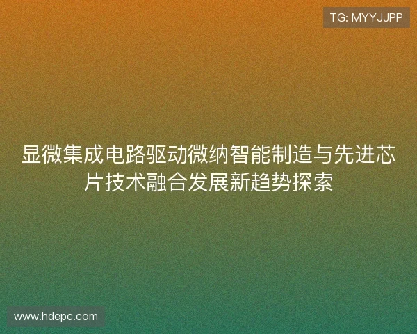 显微集成电路驱动微纳智能制造与先进芯片技术融合发展新趋势探索